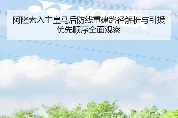 阿隆索入主皇马后防线重建路径解析与引援优先顺序全面观察