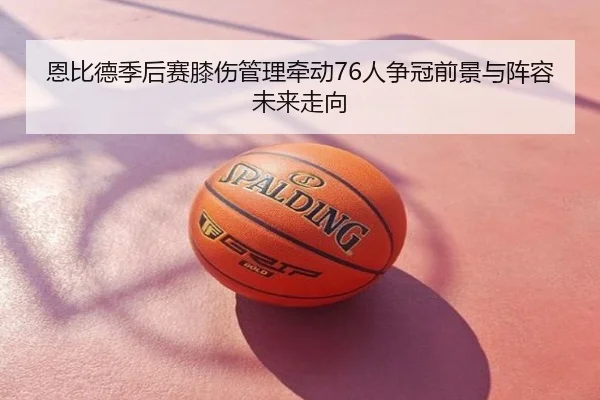 恩比德季后赛膝伤管理牵动76人争冠前景与阵容未来走向