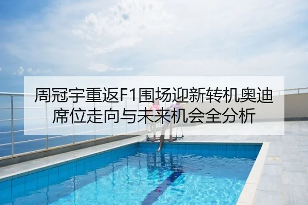 周冠宇重返F1围场迎新转机奥迪席位走向与未来机会全分析