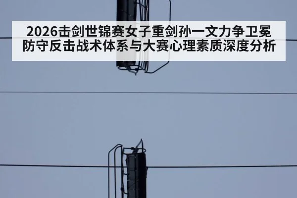 2026击剑世锦赛女子重剑孙一文力争卫冕防守反击战术体系与大赛心理素质深度分析