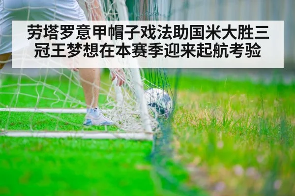 劳塔罗意甲帽子戏法助国米大胜三冠王梦想在本赛季迎来起航考验
