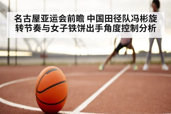 名古屋亚运会前瞻 中国田径队冯彬旋转节奏与女子铁饼出手角度控制分析
