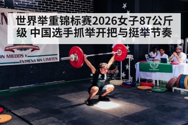 世界举重锦标赛2026女子87公斤级 中国选手抓举开把与挺举节奏