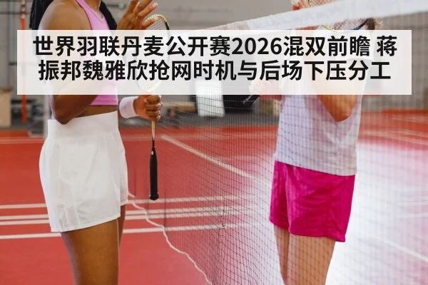 世界羽联丹麦公开赛2026混双前瞻 蒋振邦魏雅欣抢网时机与后场下压分工