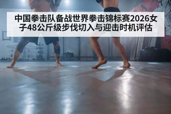 中国拳击队备战世界拳击锦标赛2026女子48公斤级步伐切入与迎击时机评估